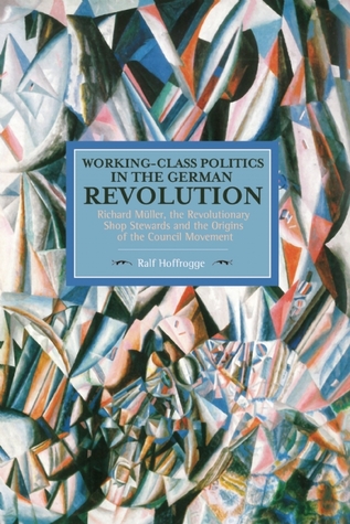Working-Class Politics in the German Revolution: Richard Müller, the Revolutionary Shop Stewards and the Origins of the Council Movement (Historical Materialism)