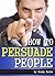 How to Persuade People: A Guide to Using Persuasion Techniques and Other Psychological Manipulation Techniques to Get What You Want