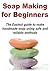 Soap Making for Beginners: The Easiest Guide to Make Handmade Soap Using a Safe and Reliable Method: (Soap Making - Soap Making Recipes - Soap - Handmade Soap)