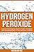 Hydrogen Peroxide: Discover the Amazing Natural Health, Household and Healing Benefits of This Miracle in a Bottle