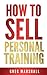 How to Sell Personal Training: How to Grow Your Personal Training Business Faster than you ever thought possible