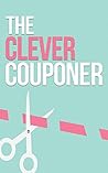 The Clever Couponer: How To Save Money, Maximize Shopping, And Get The Most Of Out of Every Dollar
