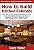 How to Build Kitchen Cabinets: Learn How You Can Quickly & Easily Build Your Own Kitchen Cabinets The Right Way Even If You’re a Beginner, This New & Simple to Follow Guide Teaches You How