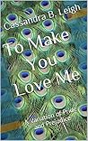 To Make You Love Me by Cassandra B. Leigh