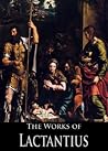 The Complete Works of Lactantius: The Divine Institutes, On the Workmanship of God, or the Formation of Man, Of the Manner in Which the Persecutors Died, ... God