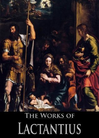 The Complete Works of Lactantius: The Divine Institutes, On the Workmanship of God, or the Formation of Man, Of the Manner in Which the Persecutors Died, ... God (4 Books With Active Table of Contents)