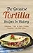 The Greatest Tortilla Recipes In History: Delicious, Fast & Easy Tortilla Recipes You Will Love