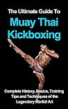 The Ultimate Guide to Muay Thai Kickboxing: Complete History, Basics, Training Tips and Techniques of the Legendary Martial Art