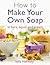 How To Make Your Own Soap: in bars, liquid or cream