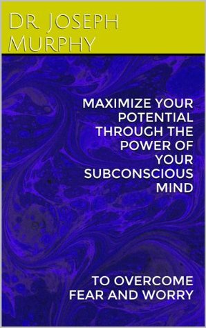 MAXIMIZE YOUR POTENTIAL THROUGH THE POWER OF YOUR SUBCONSCIOUS MIND: TO OVERCOME FEAR AND WORRY
