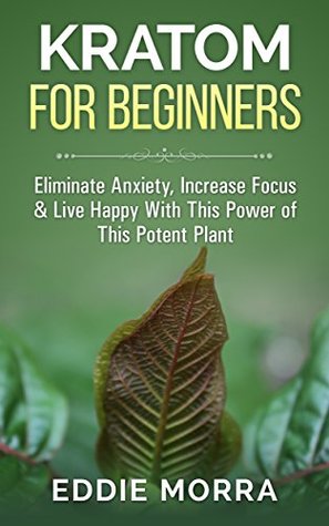 Kratom For Beginners: Eliminate Anxiety, Increase Focus & Live Happy With This Power of This Potent Plant (Kindle Edition)