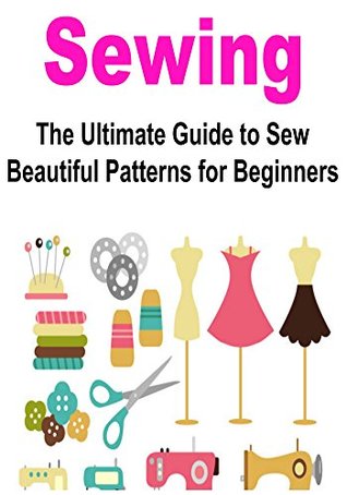 Sewing: Sewing for Beginners: The Ultimate Guide to Sew Beautiful Patterns for Beginners: (Sewing Patterns, Sewing Projects, How to Sew, Sewing for Beginners, ... for Beginners, Crochet for Beginners)