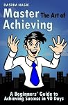 Master The Art of Achieving - A Beginners' Guide to Achieving Success in 90 Days! Master The Art of Achieving - A Beginners' Guide to Achieving Success in 90 Days!