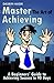 Master The Art of Achieving - A Beginners' Guide to Achieving Success in 90 Days!