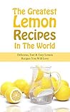 The Greatest Lemon Recipes In The World: Delicious, Fast & Easy Lemon Recipes You Will Love The Greatest Lemon Recipes In The World: Delicious, Fast & Easy Lemon Recipes You Will Love