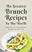 The Greatest Brunch Recipes In The World: Delicious, Fast & Easy Brunch Recipes You Will Love!