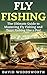Fly Fishing: The Ultimate Guide to Mastering Fly Fishing and Trout Fishing like a Pro! (trout fishing, catching trout, fly fishing, fishing, trout, how to catch trout, fishing tips, how to fish)