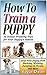 How To Train A Puppy: 24 House Training Tips for Your Puppy's Habits: Stop Your Puppy from Barking, Whining, Jumping on People, and More (How to train a puppy, How to train your dog, Puppy training)