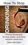 How To Stop Drinking: Proven Strategies To Stay Sober And Beat Alcohol Addiction (How to stop drinking, how to stay sober, lose weight, clear thinking)