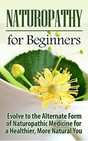 Naturopathy: Naturopathy for Beginners: Evolve to the Alternate Form of Naturopathic Medicine for a Healthier, More Natural You: Naturopathy (Reiki, Yoga, ... Holistic Medicine, Herbal Remedies)
