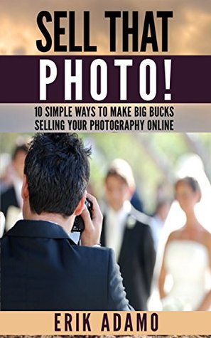 Photography Business: Sell That Photo!: 10 Simple Ways To Make Big Bucks Selling Your Photography Online (how to sell photography, freelance photography, ... to start on online photography business)