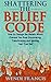 Shattering the Belief Code: How to Change the Beliefs Which Prevent You from Discovering, Transforming and Igniting Your True Self