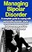Managing Bipolar Disorder A Complete Guide to Coping with Personality Disorder, Signs, Symptoms, Treatments, and How to Live and Manage with Bipolar Disorder (Disorder Guide, Bipolar Disorder)