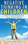 Negative Thinking in Children: A Parent's Guide to Raising Positive, Happy, and Successful Kids Negative Thinking in Children: A Parent's Guide to Raising Positive, Happy, and Successful Kids