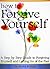 How to Forgive Yourself: A Step by Step Guide to Forgiving Yourself and Letting Go of the Past