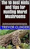 The 10 Best Hints and Tips for Hunting Morel Mushrooms: The ultimate morel mushroom book that increase the amount of morel mushrooms found every single hunt!