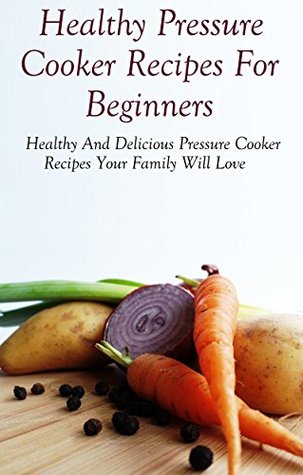 Pressure Cooker Recipes: Healthy And Delicous Pressure Cooker Recipes Your Family Will Love (Pressure Cooker Cookbook)