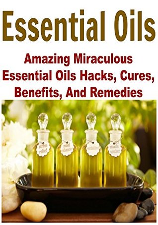 Essential Oils: Amazing Miraculous Essential Oils Hacks, Cures, Benefits, And Remedies: (Essential Oils - Esseential Oils for Beginners - Essential Oil Recipes)