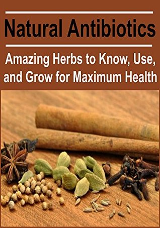 Natural Antibiotics: Amazing Herbs to Know, Use, and Grow for Maximum Health: (Herbs - Natural Remedies, Herbal Remedies)