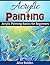 Acrylic Painting: Acrylic Painting for Newbies: Acrylic Painting Basics For Beginners
