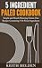 5 Ingredient Paleo Cookbook: Simple and Mouth Watering Gluten-Free Recipes Containing 5 Or Fewer Ingredients