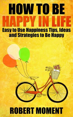 How to Be Happy in Life: Easy to Use Happiness Tips, Ideas and Strategies to Be Happy
