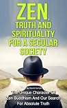 Zen, Truth And Spirituality For A Secular Society: The Unique Character Of Zen Buddhism And Our Search For Absolute Truth (Spirituality, Meditation, Life Choices Book 2)