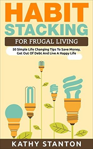 Habit Stacking For Frugal Living: 50 Simple Life Changing Tips To Save Money, Get Out Of Debt And Live A Happy Life (Frugal Living, Saving Money, How To ... How To Build Healthy And Lasting Habits)