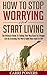 How To Stop Worrying And Start Living: The Ultimate Guide To Finding Your Way Back To A Happy Life By Crushing The Worry Habit Once And For All!