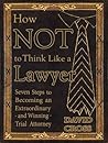 How NOT To Think Like a Lawyer: Seven Steps to Becoming an Extraordinary - and Winning - Trial Attorney