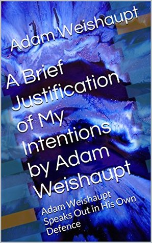A Brief Justification of My Intentions by Adam Weishaupt: Adam Weishaupt Speaks Out in His Own Defence