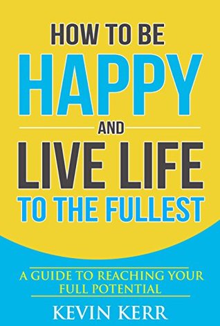 How to Be Happy and Live Life to the Fullest: A Guide to Reaching Your Full Potential. (Happiness, Success Habits, Feeling Good, Enlightenment)