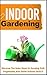 Indoor Gardening: Discover The Baby Steps To Growing Fruit, Vegetables, And Plants Indoors Easily!