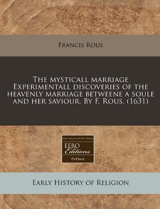 The mysticall marriage Experimentall discoveries of the heavenly marriage betweene a soule and her saviour. By F. Rous. (1631)