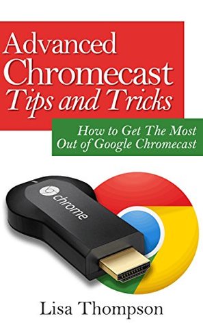 Advanced Chromecast Tips and Tricks (Chromecast User Guide): How to Get The Most Out of Google Chromecast