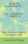 ¡HORA DE ENAMORARME!... DE LA PERSONA CORRECTA: Elige a quienes quieres atraer a tu vida (Coaching para la Vida nº 2) (Spanish Edition) ¡HORA DE ENAMORARME!... DE LA PERSONA CORRECTA: Elige a quienes quieres atraer a tu vida (Coaching para la Vida nº 2) (Spanish Edition)