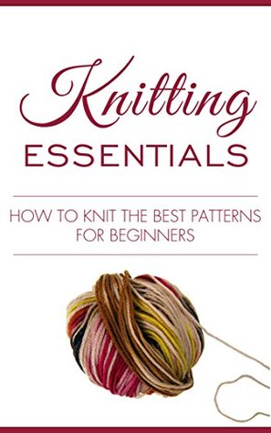 Knitting: Knitting Essentials, How to Knit the Best Patterns for Beginners (knitting for beginners, knitting 101, easy knitting patterns, knitting, crocheting, ... how to crochet, knitting made easy, knit)
