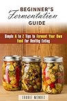 Beginner's Fermentation Guide: Simple A to Z Tips to Ferment Your Own Food for Healthy Eating (Canning & Preserving)