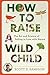 How to Raise a Wild Child: The Art and Science of Falling in Love with Nature