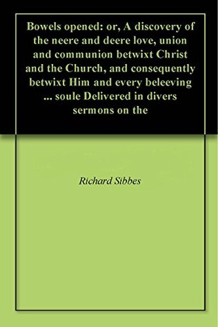 Bowels opened: or, A discovery of the neere and deere love, union and communion betwixt Christ and the Church, and consequently betwixt Him and every beleeving ... soule Delivered in divers sermons on the